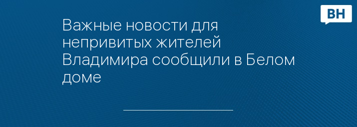 Важные новости для непривитых жителей Владимира сообщили в Белом доме