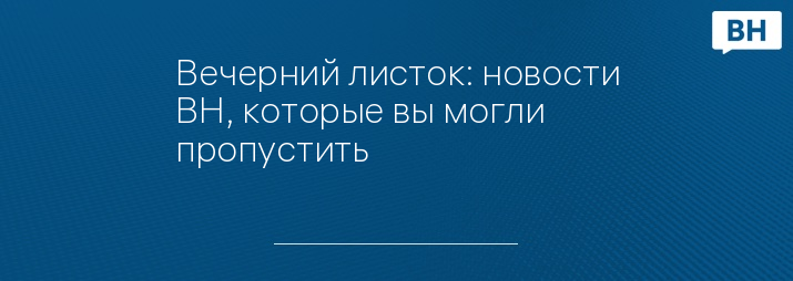 Вечерний листок: новости ВН, которые вы могли пропустить