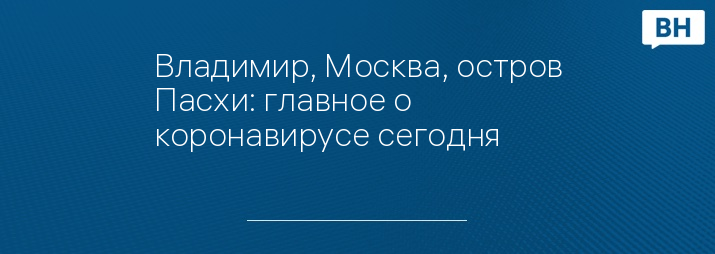 Владимир, Москва, остров Пасхи: главное о коронавирусе сегодня