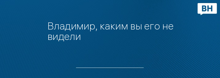 Владимир, каким вы его не видели