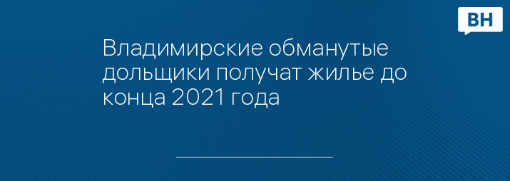 Владимирские обманутые дольщики получат жилье до конца 2021 года