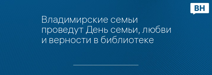 Владимирские семьи проведут День семьи, любви и верности в библиотеке