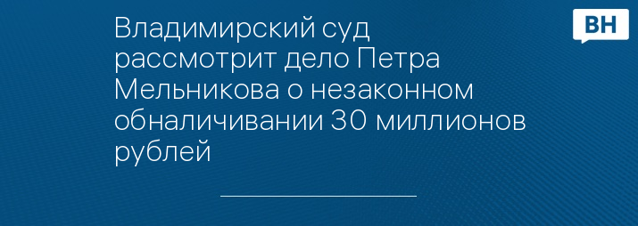 Владимирский суд рассмотрит дело Петра Мельникова о незаконном  обналичивании 30 миллионов рублей