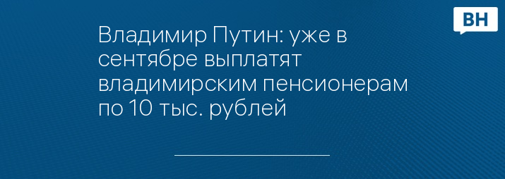 Владимир Путин: уже в сентябре выплатят владимирским пенсионерам по 10 тыс. рублей