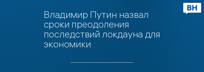 Владимир Путин назвал сроки преодоления последствий локдауна для экономики 