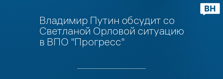 Владимир Путин обсудит со Светланой Орловой ситуацию в ВПО "Прогресс"