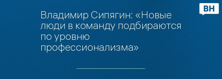 Владимир Сипягин: «Новые люди в команду подбираются по уровню профессионализма»