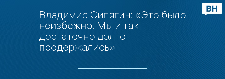 Владимир Сипягин: «Это было неизбежно. Мы и так достаточно долго продержались»