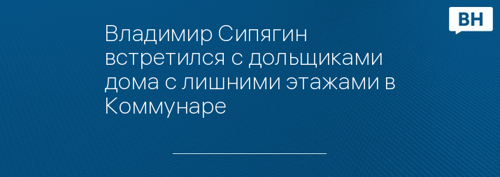 Владимир Сипягин встретился с дольщиками дома с лишними этажами в Коммунаре