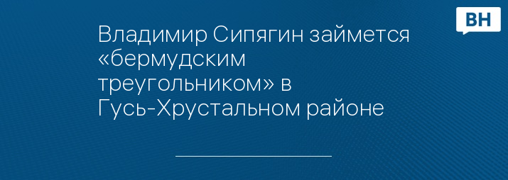 Владимир Сипягин займется «бермудским треугольником» в Гусь-Хрустальном районе