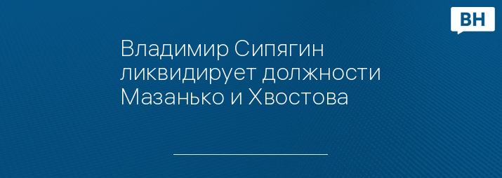 Владимир Сипягин ликвидирует должности Мазанько и Хвостова 