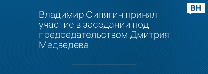 Владимир Сипягин принял участие в заседании под председательством Дмитрия Медведева