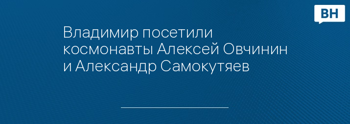 Владимир посетили космонавты Алексей Овчинин и Александр Самокутяев