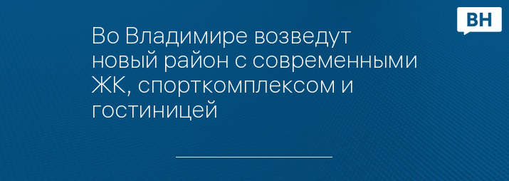 Во Владимире возведут новый район с современными ЖК, спорткомплексом и гостиницей