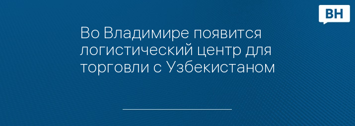 Во Владимире появится логистический центр для торговли с Узбекистаном