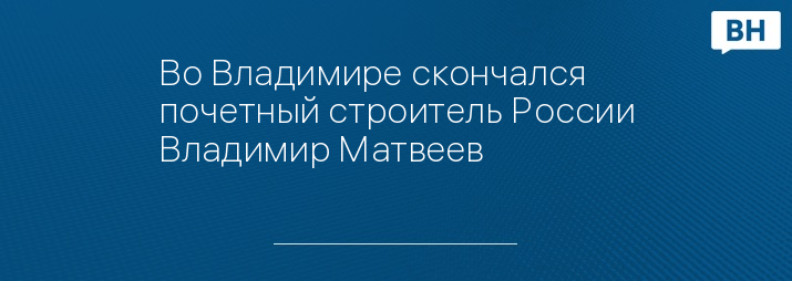 Во Владимире скончался почетный строитель России Владимир Матвеев