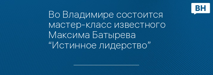 Во Владимире состоится мастер-класс известного Максима Батырева “Истинное лидерство” 