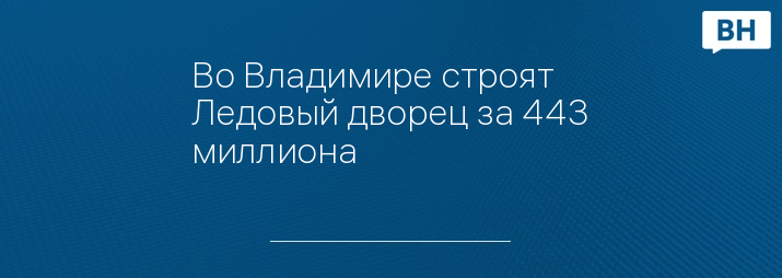 Во Владимире строят Ледовый дворец за 443 миллиона 