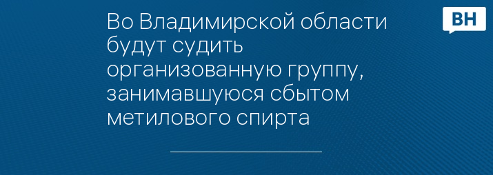 Во Владимирской области будут судить организованную группу, занимавшуюся сбытом метилового спирта