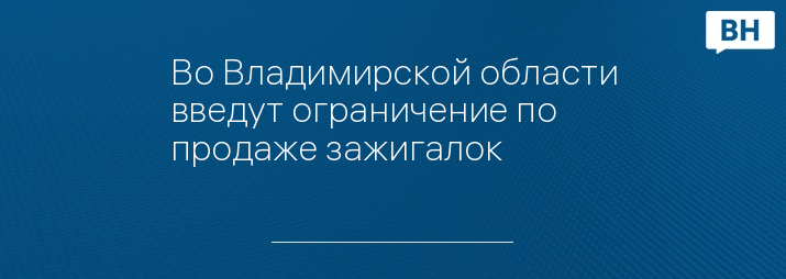 Во Владимирской области введут ограничение по продаже зажигалок