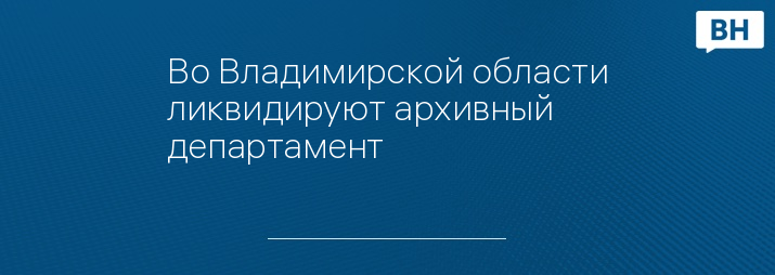 Во Владимирской области ликвидируют архивный департамент