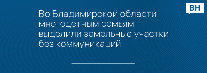 Во Владимирской области многодетным семьям выделили земельные участки без коммуникаций