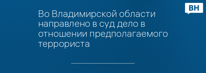 Во Владимирской области направлено в суд дело в отношении предполагаемого террориста