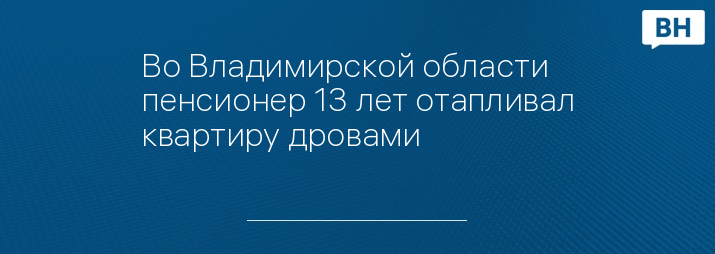 Во Владимирской области пенсионер 13 лет отапливал квартиру дровами