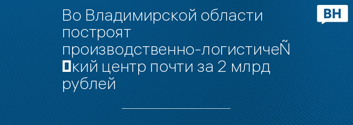 Во Владимирской области построят производственно-логистический центр почти за 2 млрд рублей