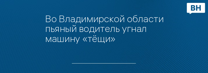 Во Владимирской области пьяный водитель угнал машину «тёщи»