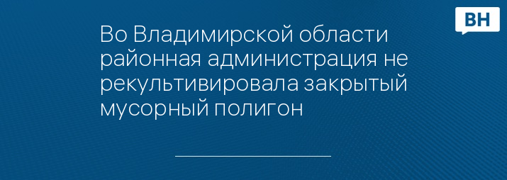 Во Владимирской области районная администрация не рекультивировала закрытый мусорный полигон