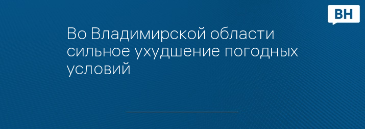 Во Владимирской области сильное ухудшение погодных условий