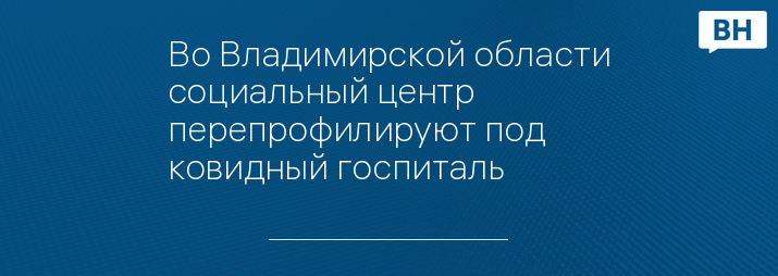 Во Владимирской области социальный центр перепрофилируют под ковидный госпиталь