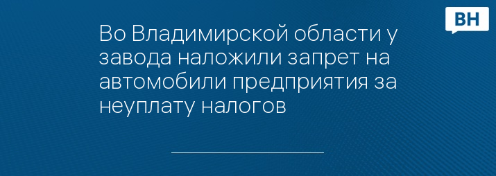 Во Владимирской области у завода наложили запрет на автомобили предприятия за неуплату налогов