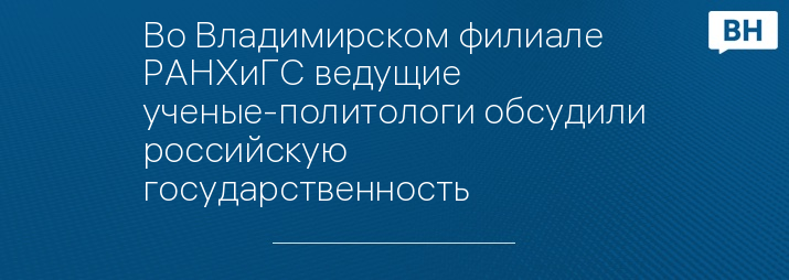 Во Владимирском филиале РАНХиГС ведущие ученые-политологи обсудили российскую государственность