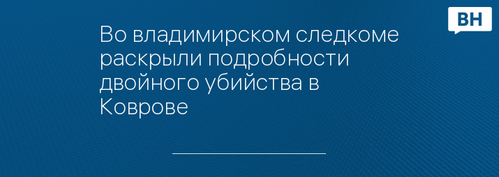 Во владимирском следкоме раскрыли подробности двойного убийства в Коврове 