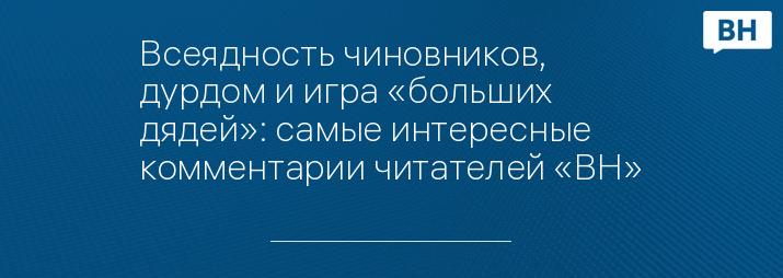 Всеядность чиновников, дурдом и игра «больших дядей»: самые интересные комментарии читателей «ВН»