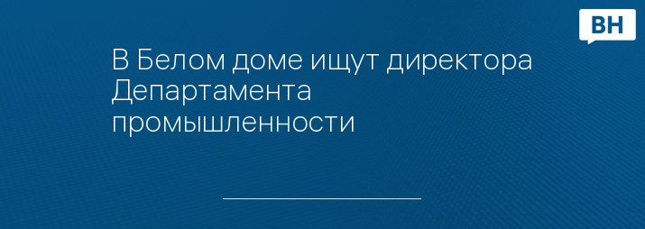 В Белом доме ищут директора Департамента промышленности