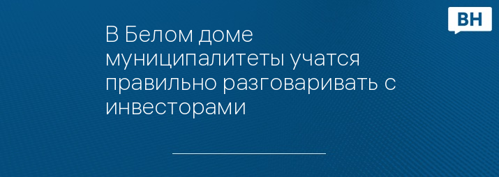 В Белом доме муниципалитеты учатся правильно разговаривать с инвесторами