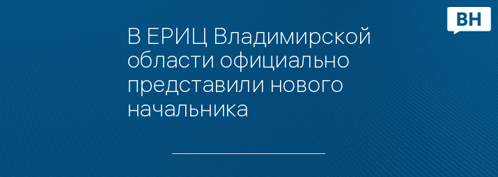 В ЕРИЦ Владимирской области официально представили нового начальника