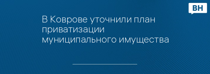 В Коврове уточнили план приватизации муниципального имущества