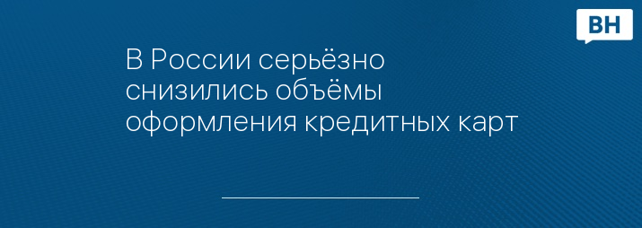 В России серьёзно снизились объёмы оформления кредитных карт