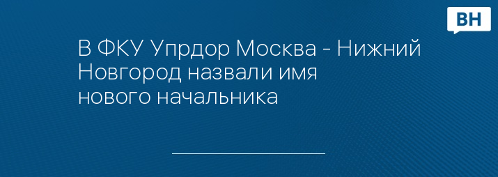 В ФКУ Упрдор Москва - Нижний Новгород назвали имя нового начальника