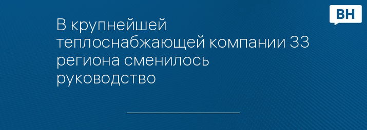 В крупнейшей теплоснабжающей компании 33 региона сменилось руководство