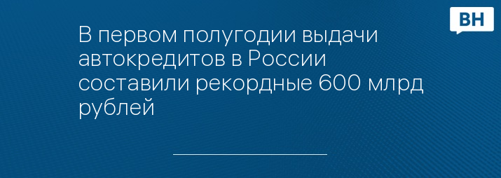 В первом полугодии выдачи автокредитов в России составили рекордные 600 млрд рублей