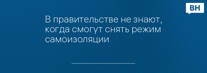 В правительстве не знают, когда смогут снять режим самоизоляции