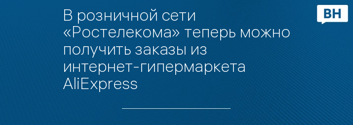 В розничной сети «Ростелекома» теперь можно получить заказы из интернет-гипермаркета AliExpress