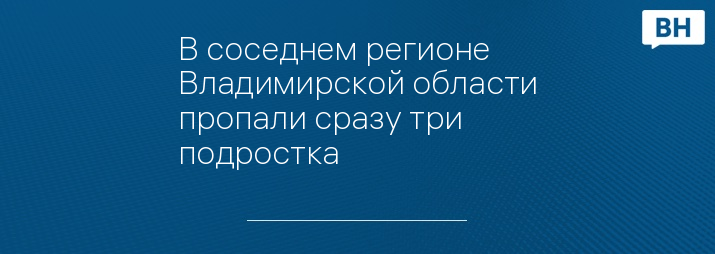 В соседнем регионе Владимирской области пропали сразу три подростка 