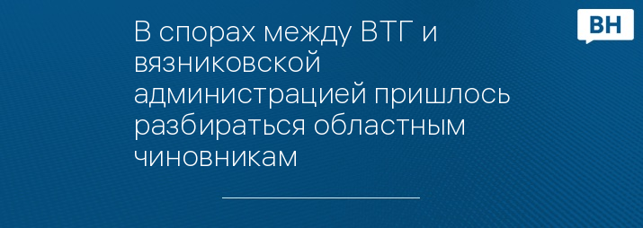 В спорах между ВТГ и вязниковской администрацией пришлось разбираться областным чиновникам