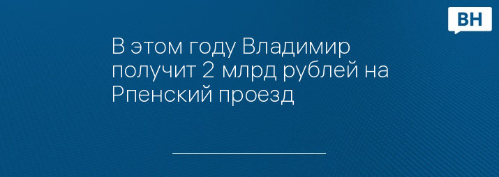 В этом году Владимир получит 2 млрд рублей на Рпенский проезд 